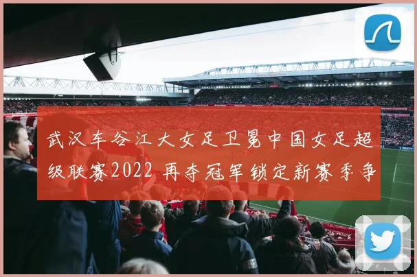 武汉车谷江大女足卫冕中国女足超级联赛2022 再夺冠军锁定新赛季争冠看点