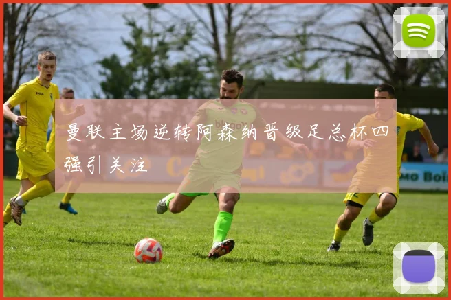 曼联主场逆转阿森纳晋级足总杯四强引关注