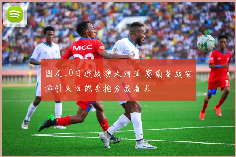 国足10日迎战澳大利亚 赛前备战安排引关注能否抢分成看点