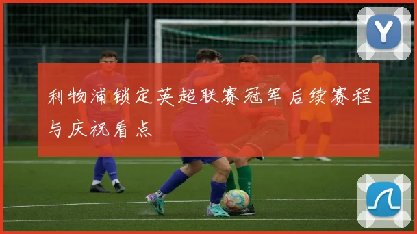 利物浦锁定英超联赛冠军后续赛程与庆祝看点