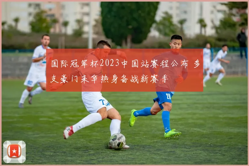 国际冠军杯2023中国站赛程公布 多支豪门来华热身备战新赛季