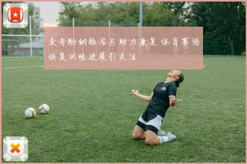 麦考酚钠肠溶片助力康复 体育赛场恢复训练进展引关注