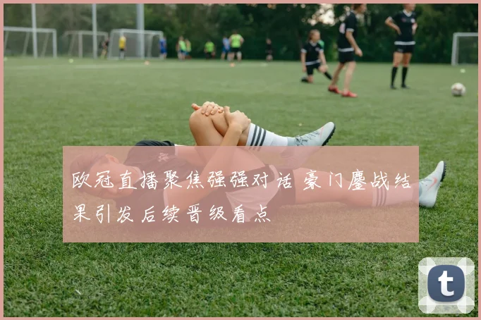 欧冠直播聚焦强强对话 豪门鏖战结果引发后续晋级看点