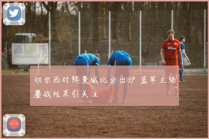 切尔西对阵曼城比分出炉 蓝军主场鏖战结果引关注