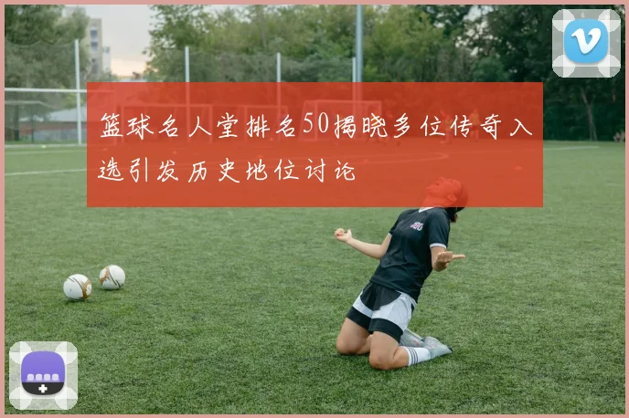 篮球名人堂排名50揭晓多位传奇入选引发历史地位讨论