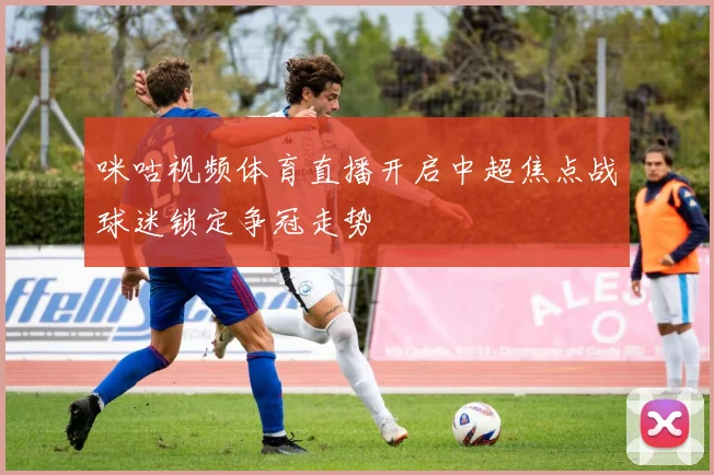 咪咕视频体育直播开启中超焦点战球迷锁定争冠走势