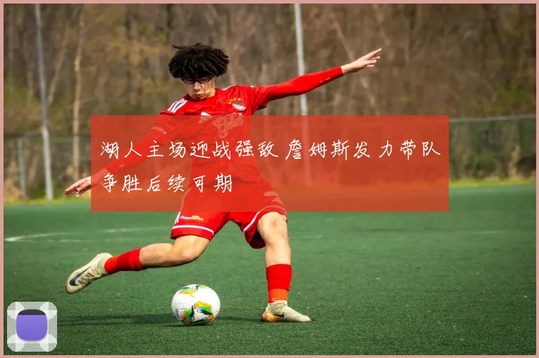 湖人主场迎战强敌 詹姆斯发力带队争胜后续可期
