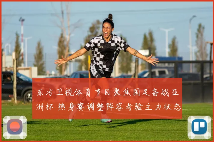 东方卫视体育节目聚焦国足备战亚洲杯 热身赛调整阵容考验主力状态