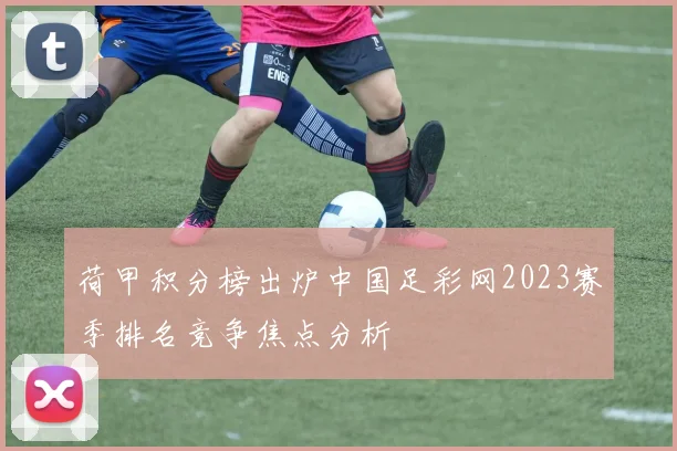 荷甲积分榜出炉中国足彩网2023赛季排名竞争焦点分析