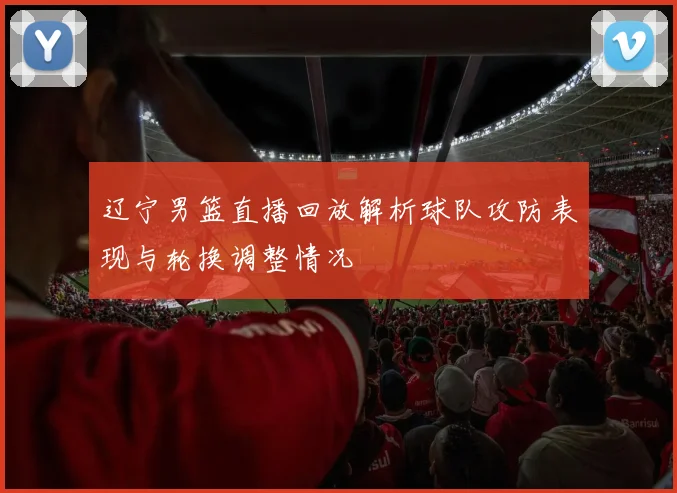 辽宁男篮直播回放解析球队攻防表现与轮换调整情况