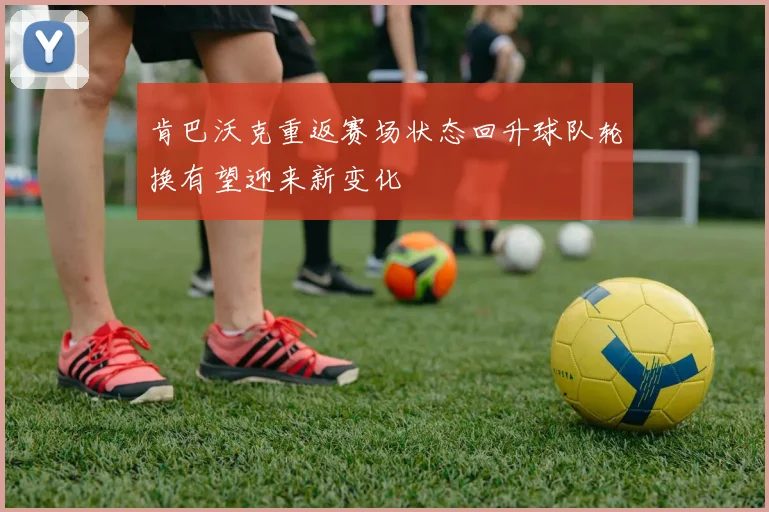 肯巴沃克重返赛场状态回升球队轮换有望迎来新变化