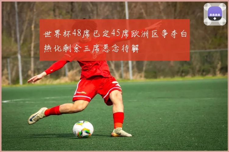 世界杯48席已定45席欧洲区争夺白热化剩余三席悬念待解