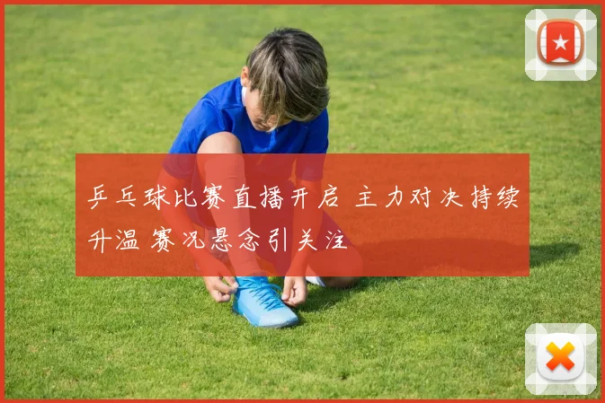 乒乓球比赛直播开启 主力对决持续升温 赛况悬念引关注