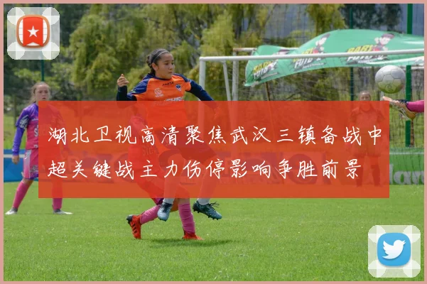 湖北卫视高清聚焦武汉三镇备战中超关键战主力伤停影响争胜前景