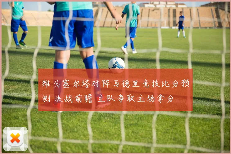 维戈塞尔塔对阵马德里竞技比分预测 决战前瞻 主队争取主场拿分
