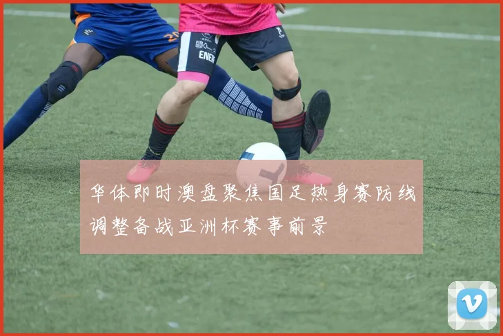 华体即时澳盘聚焦国足热身赛防线调整备战亚洲杯赛事前景