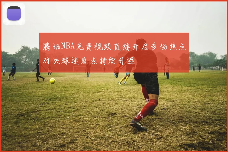 腾讯NBA免费视频直播开启多场焦点对决球迷看点持续升温