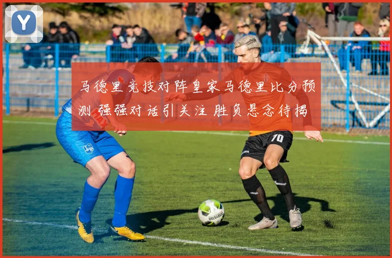 马德里竞技对阵皇家马德里比分预测 强强对话引关注 胜负悬念待揭晓