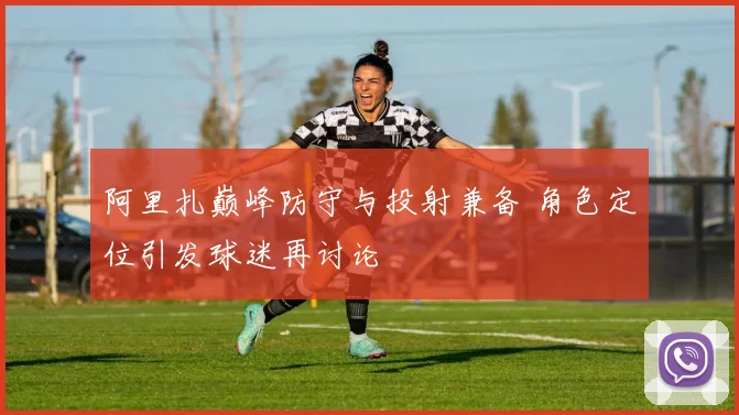 阿里扎巅峰防守与投射兼备 角色定位引发球迷再讨论