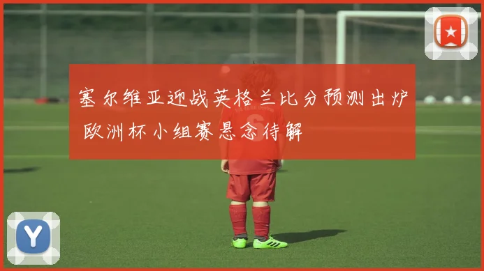 塞尔维亚迎战英格兰比分预测出炉 欧洲杯小组赛悬念待解