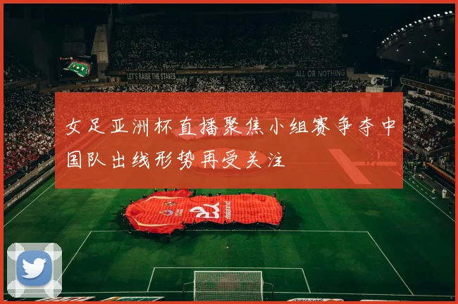 女足亚洲杯直播聚焦小组赛争夺中国队出线形势再受关注