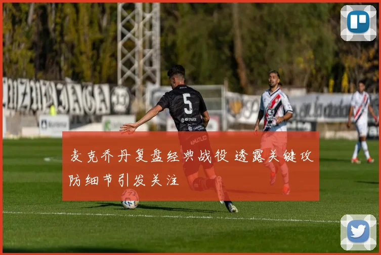 麦克乔丹复盘经典战役 透露关键攻防细节引发关注