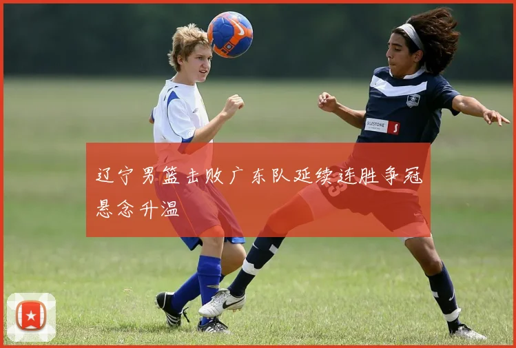 辽宁男篮击败广东队延续连胜争冠悬念升温