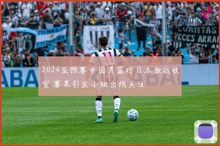 2024亚预赛中国男篮对日本激战收官 赛果引发小组出线关注