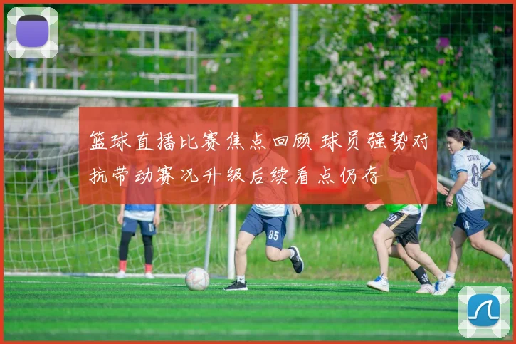 篮球直播比赛焦点回顾 球员强势对抗带动赛况升级后续看点仍存