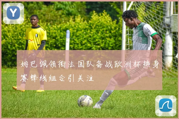 姆巴佩领衔法国队备战欧洲杯热身赛锋线组合引关注