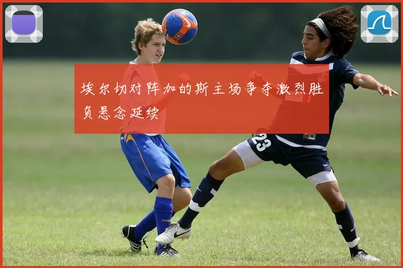 埃尔切对阵加的斯主场争夺激烈胜负悬念延续