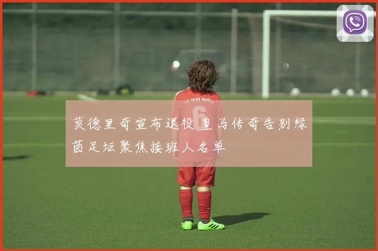 莫德里奇宣布退役 皇马传奇告别绿茵足坛聚焦接班人名单