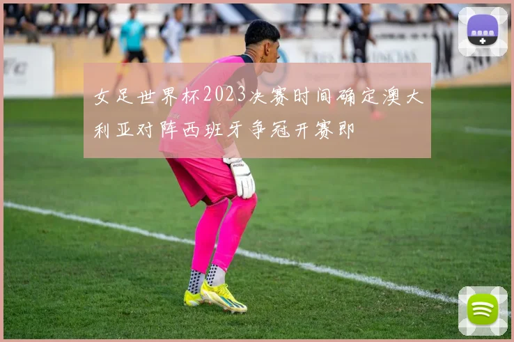 女足世界杯2023决赛时间确定澳大利亚对阵西班牙争冠开赛即
