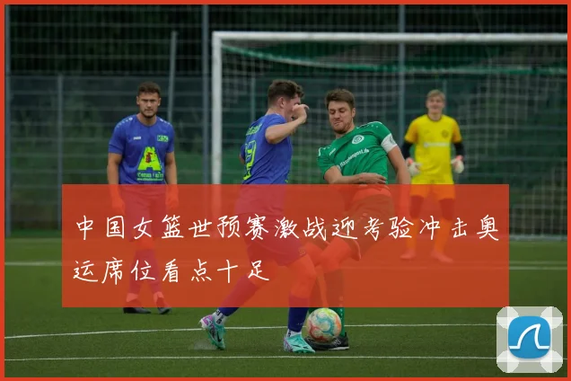 中国女篮世预赛激战迎考验冲击奥运席位看点十足
