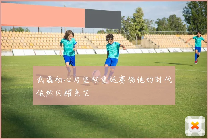 武磊初心与坚韧重返赛场他的时代依然闪耀光芒