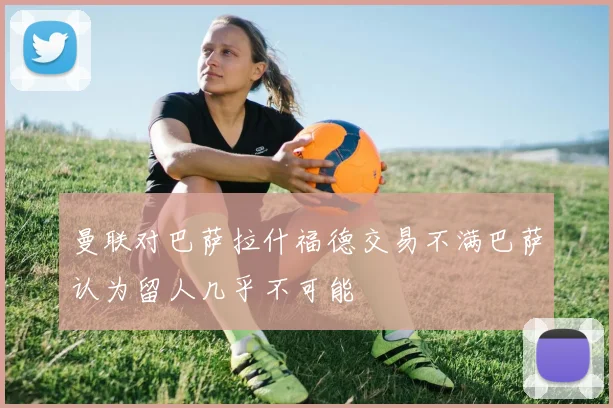 曼联对巴萨拉什福德交易不满巴萨认为留人几乎不可能
