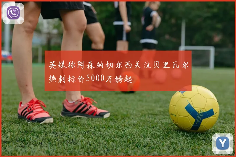 英媒称阿森纳切尔西关注贝里瓦尔热刺标价5000万镑起