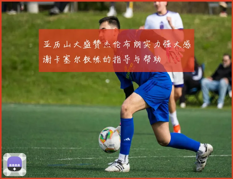 亚历山大盛赞杰伦布朗实力强大感谢卡塞尔教练的指导与帮助