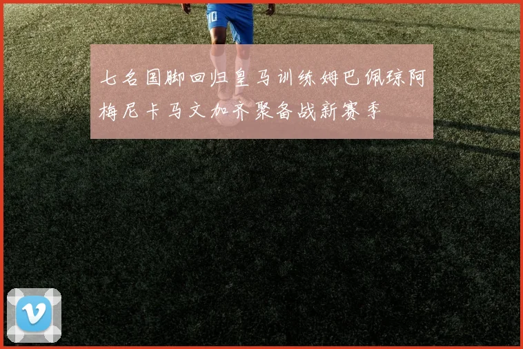 七名国脚回归皇马训练姆巴佩琼阿梅尼卡马文加齐聚备战新赛季