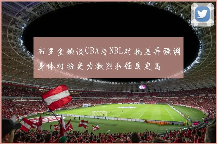 布罗金顿谈CBA与NBL对抗差异强调身体对抗更为激烈和强度更高