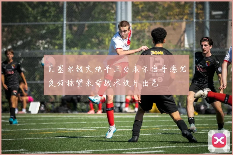 瓦塞尔错失绝平三分表示出手感觉良好称赞米奇战术设计出色