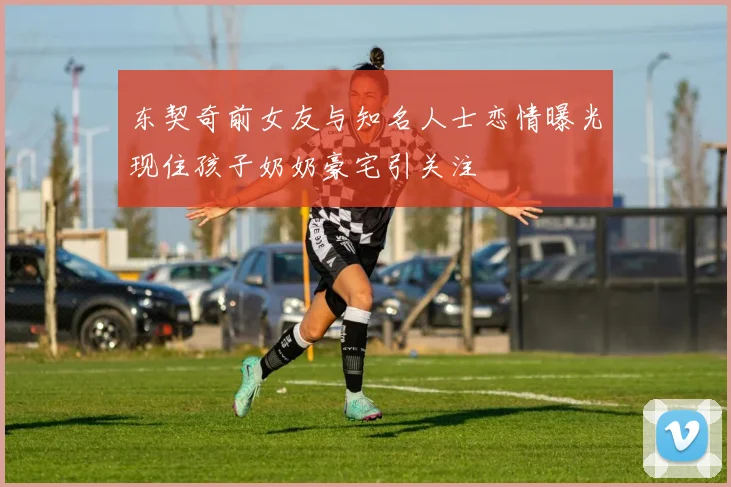东契奇前女友与知名人士恋情曝光现住孩子奶奶豪宅引关注