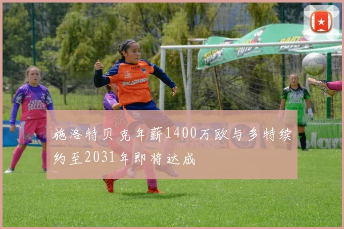 施洛特贝克年薪1400万欧与多特续约至2031年即将达成