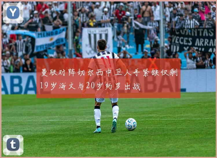 曼联对阵切尔西中卫人手紧缺仅剩19岁海文与20岁约罗出战