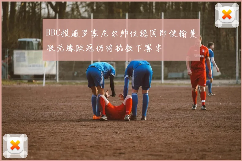 BBC报道罗塞尼尔帅位稳固即使输曼联无缘欧冠仍将执教下赛季
