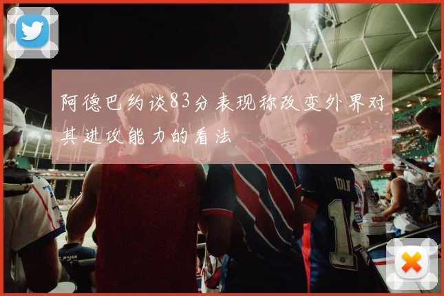 阿德巴约谈83分表现称改变外界对其进攻能力的看法