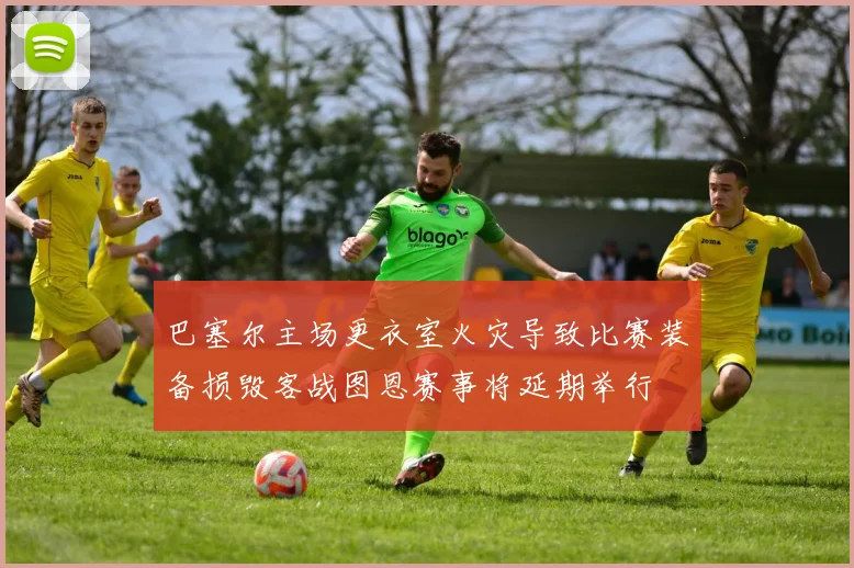 巴塞尔主场更衣室火灾导致比赛装备损毁客战图恩赛事将延期举行
