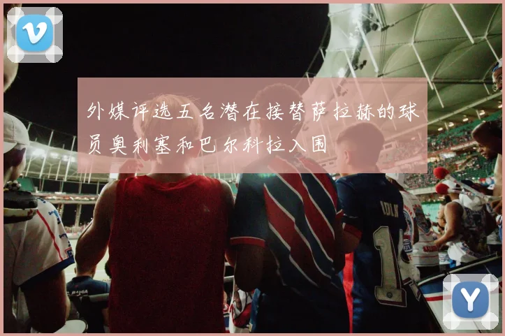 外媒评选五名潜在接替萨拉赫的球员奥利塞和巴尔科拉入围