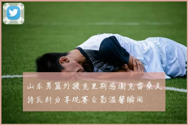 山东男篮外援克里斯感谢克雷桑支持瓦科分享观赛合影温馨瞬间