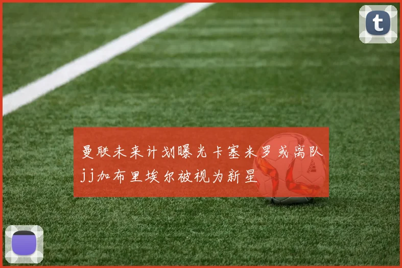 曼联未来计划曝光卡塞米罗或离队jj加布里埃尔被视为新星